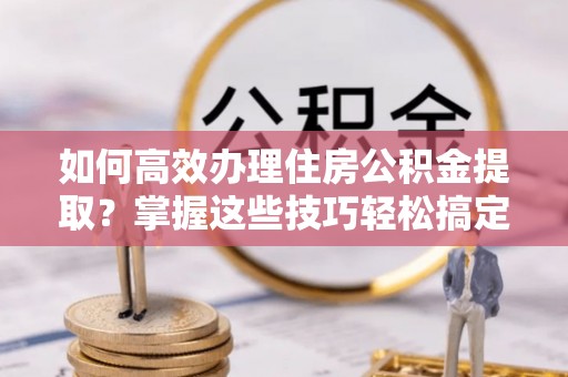 西区如何高效办理住房公积金提取？掌握这些技巧轻松搞定