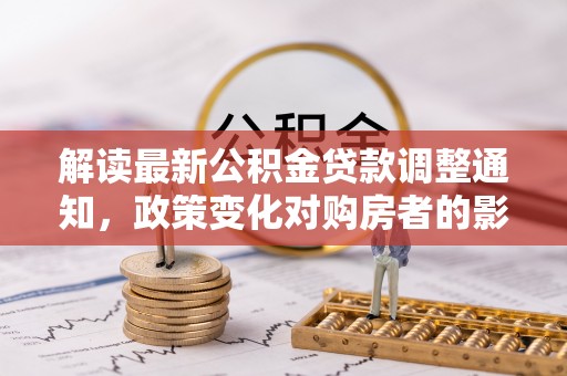 西区解读最新公积金贷款调整通知，政策变化对购房者的影响