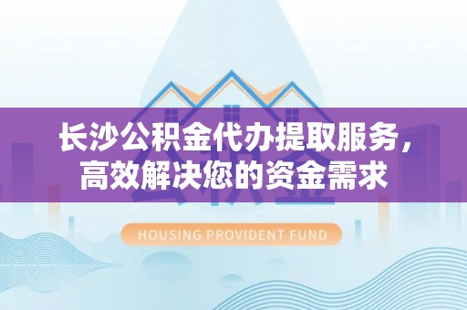 西区长沙公积金代办提取服务，高效解决您的资金需求