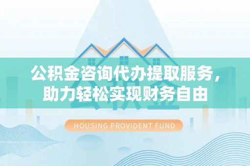 西区公积金咨询代办提取服务，助力轻松实现财务自由