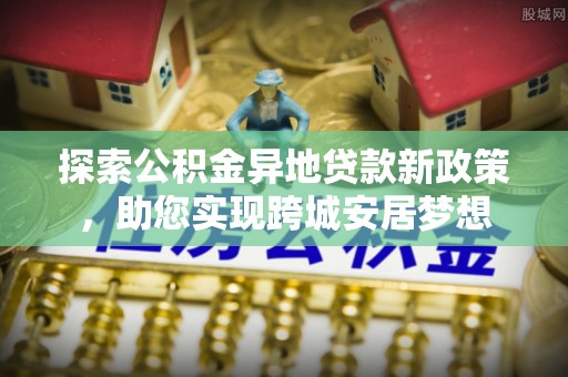 西区探索公积金异地贷款新政策，助您实现跨城安居梦想