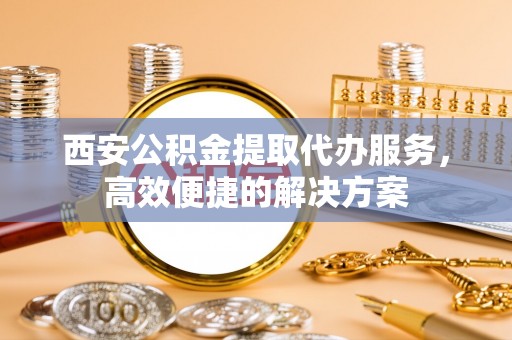 西区西安公积金提取代办服务，高效便捷的解决方案