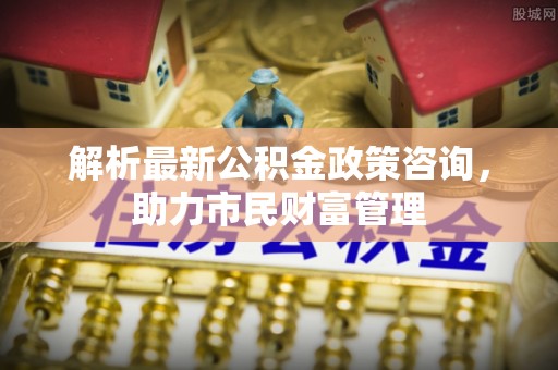 西区解析最新公积金政策咨询，助力市民财富管理