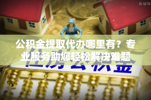 西区公积金提取代办哪里有？专业服务助您轻松解决难题